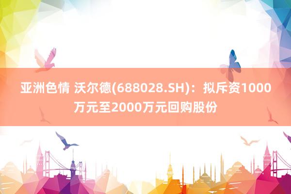 亚洲色情 沃尔德(688028.SH)：拟斥资1000万元至2000万元回购股份