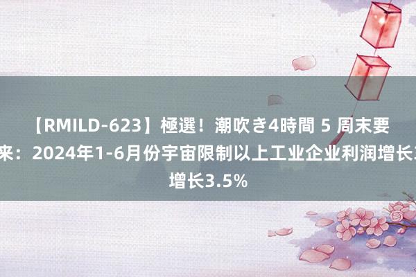 【RMILD-623】極選！潮吹き4時間 5 周末要闻回来：2024年1-6月份宇宙限制以上工业企业利润增长3.5%