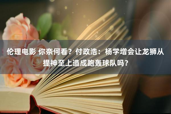 伦理电影 你奈何看？付政浩：杨学增会让龙狮从提神至上造成跑轰球队吗？