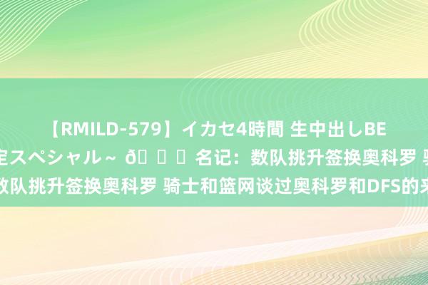 【RMILD-579】イカセ4時間 生中出しBEST ～カリスマアイドル限定スペシャル～ ?名记：数队挑升签换奥科罗 骑士和篮网谈过奥科罗和DFS的来去