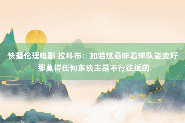 快播伦理电影 拉科布：如若这意味着球队能变好 那莫得任何东谈主是不行往返的