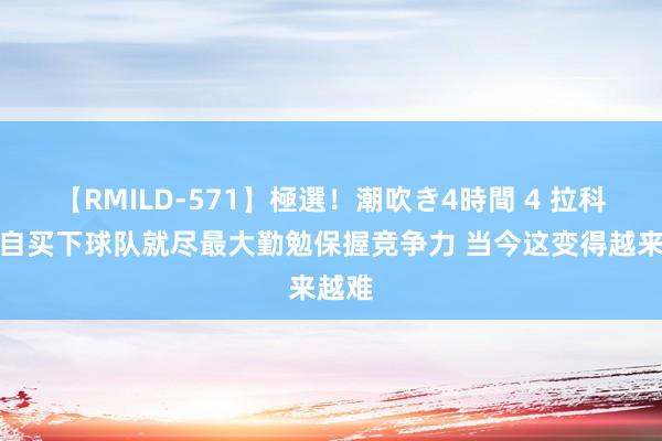 【RMILD-571】極選！潮吹き4時間 4 拉科布：自买下球队就尽最大勤勉保握竞争力 当今这变得越来越难