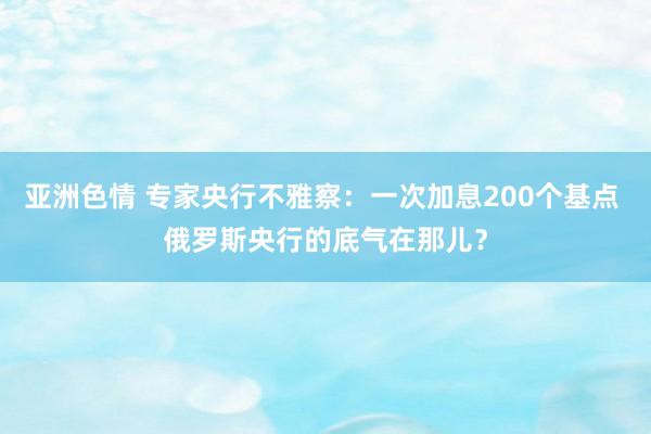 亚洲色情 专家央行不雅察：一次加息200个基点 俄罗斯央行的底气在那儿？