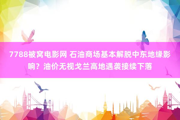 7788被窝电影网 石油商场基本解脱中东地缘影响？油价无视戈兰高地遇袭接续下落