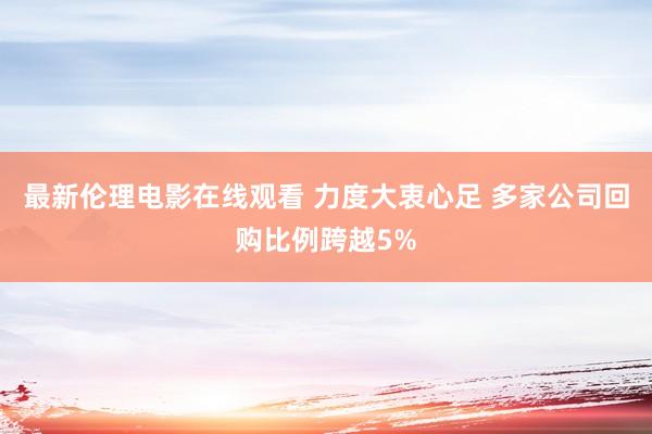 最新伦理电影在线观看 力度大衷心足 多家公司回购比例跨越5%