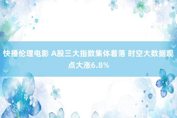 快播伦理电影 A股三大指数集体着落 时空大数据观点大涨6.8%