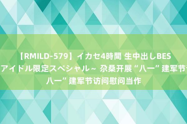 【RMILD-579】イカセ4時間 生中出しBEST ～カリスマアイドル限定スペシャル～ 尕桑开展“八一”建军节访问慰问当作