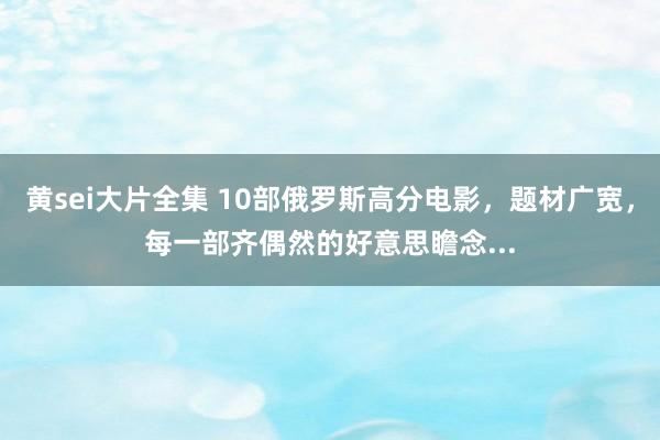 黄sei大片全集 10部俄罗斯高分电影，题材广宽，每一部齐偶然的好意思瞻念...