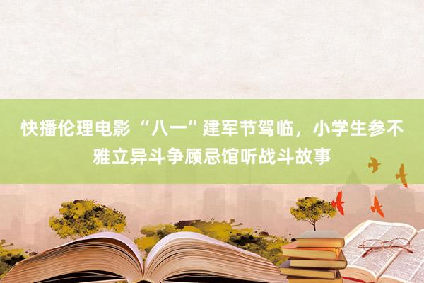 快播伦理电影 “八一”建军节驾临，小学生参不雅立异斗争顾忌馆听战斗故事