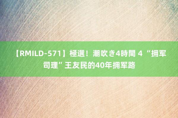 【RMILD-571】極選！潮吹き4時間 4 “拥军司理”王友民的40年拥军路