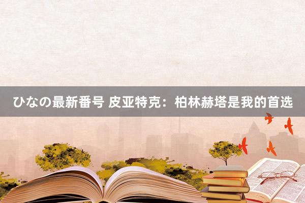 ひなの最新番号 皮亚特克：柏林赫塔是我的首选