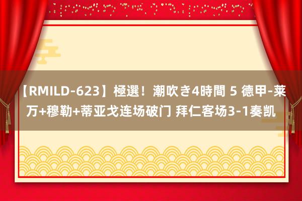 【RMILD-623】極選！潮吹き4時間 5 德甲-莱万+穆勒+蒂亚戈连场破门 拜仁客场3-1奏凯