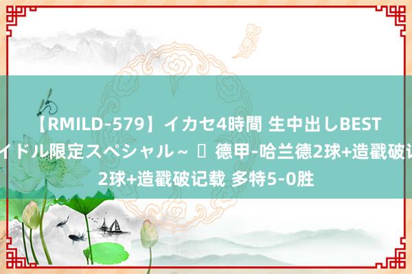 【RMILD-579】イカセ4時間 生中出しBEST ～カリスマアイドル限定スペシャル～ ​德甲-哈兰德2球+造戳破记载 多特5-0胜