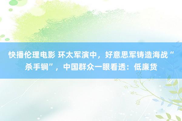 快播伦理电影 环太军演中，好意思军铸造海战“杀手锏”，中国群众一眼看透：低廉货