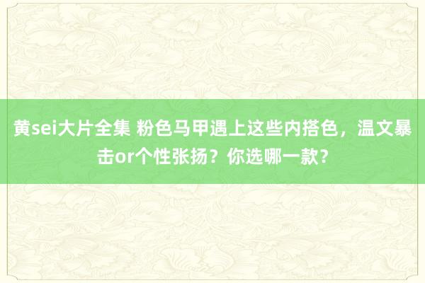 黄sei大片全集 粉色马甲遇上这些内搭色，温文暴击or个性张扬？你选哪一款？