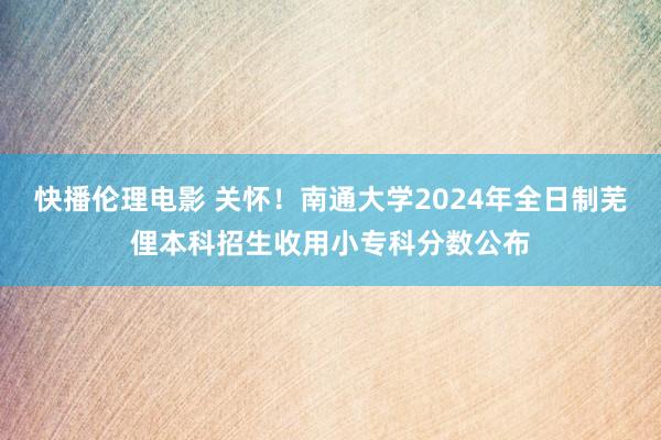 快播伦理电影 关怀！南通大学2024年全日制芜俚本科招生收用小专科分数公布