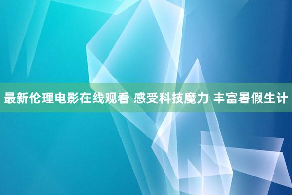 最新伦理电影在线观看 感受科技魔力 丰富暑假生计