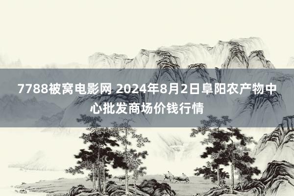 7788被窝电影网 2024年8月2日阜阳农产物中心批发商场价钱行情