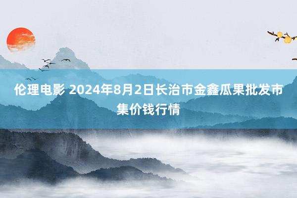 伦理电影 2024年8月2日长治市金鑫瓜果批发市集价钱行情