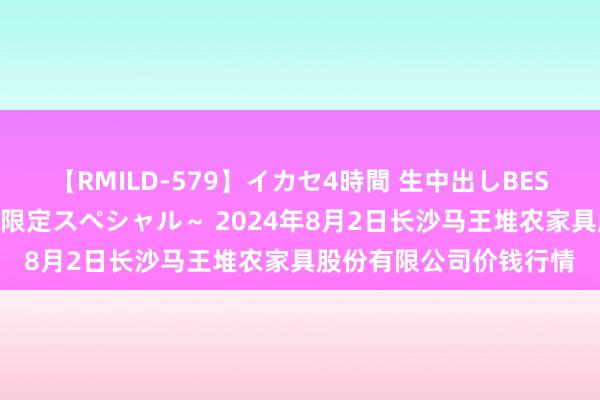 【RMILD-579】イカセ4時間 生中出しBEST ～カリスマアイドル限定スペシャル～ 2024年8月2日长沙马王堆农家具股份有限公司价钱行情