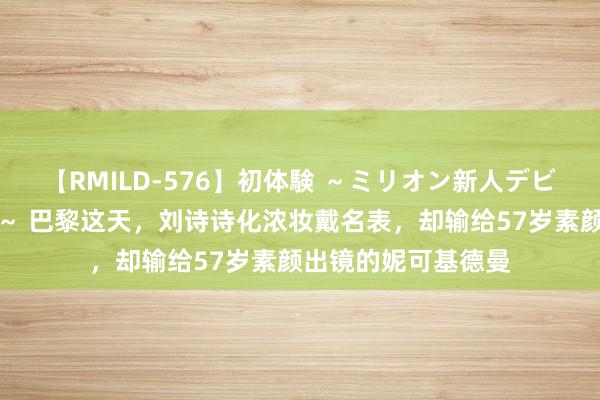 【RMILD-576】初体験 ～ミリオン新人デビューコレクション～ 巴黎这天，刘诗诗化浓妆戴名表，却输给57岁素颜出镜的妮可基德曼