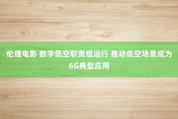 伦理电影 数字低空职责组运行 推动低空场景成为6G典型应用