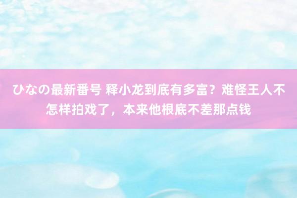 ひなの最新番号 释小龙到底有多富？难怪王人不怎样拍戏了，本来他根底不差那点钱