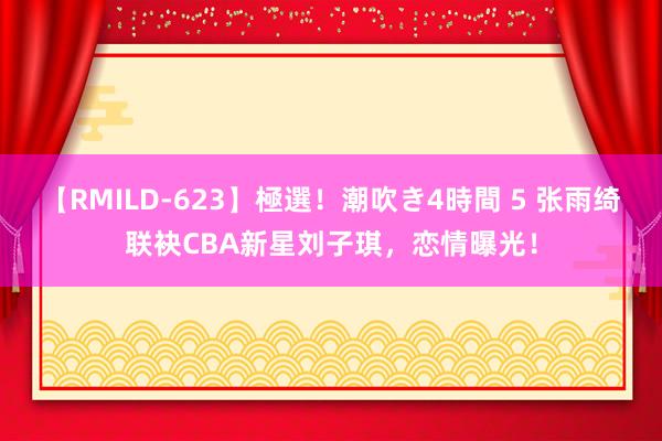 【RMILD-623】極選！潮吹き4時間 5 张雨绮联袂CBA新星刘子琪，恋情曝光！