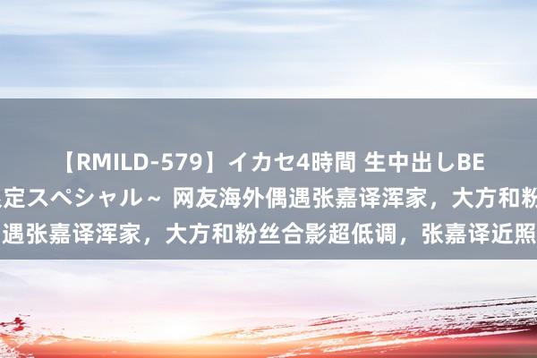 【RMILD-579】イカセ4時間 生中出しBEST ～カリスマアイドル限定スペシャル～ 网友海外偶遇张嘉译浑家，大方和粉丝合影超低调，张嘉译近照显老