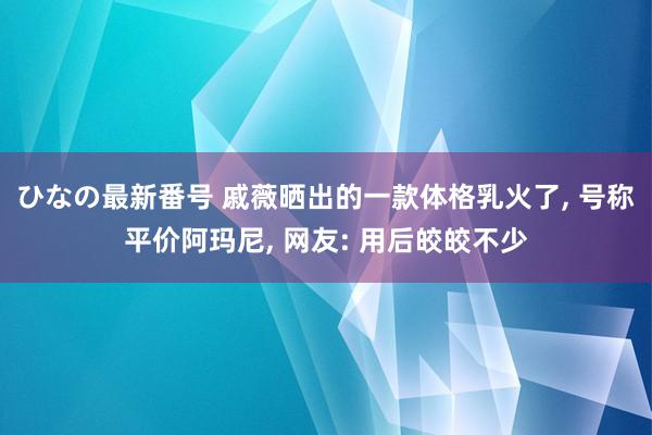 ひなの最新番号 戚薇晒出的一款体格乳火了， 号称平价阿玛尼， 网友: 用后皎皎不少