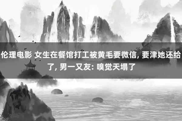 伦理电影 女生在餐馆打工被黄毛要微信， 要津她还给了， 男一又友: 嗅觉天塌了