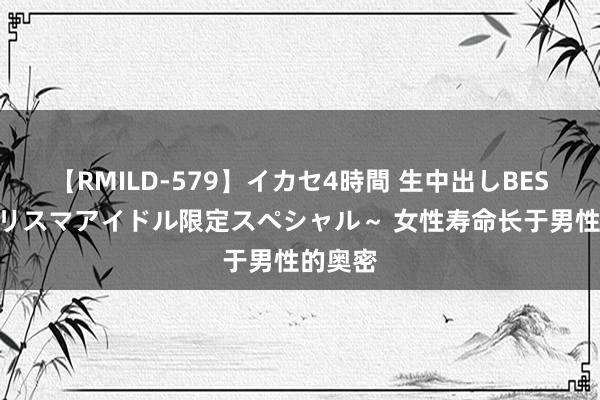 【RMILD-579】イカセ4時間 生中出しBEST ～カリスマアイドル限定スペシャル～ 女性寿命长于男性的奥密