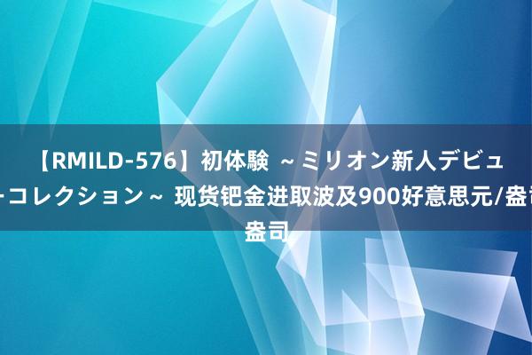 【RMILD-576】初体験 ～ミリオン新人デビューコレクション～ 现货钯金进取波及900好意思元/盎司