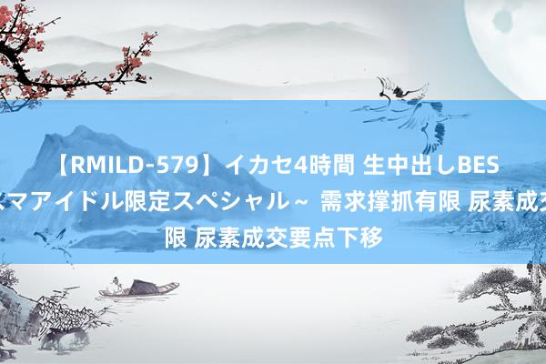 【RMILD-579】イカセ4時間 生中出しBEST ～カリスマアイドル限定スペシャル～ 需求撑抓有限 尿素成交要点下移