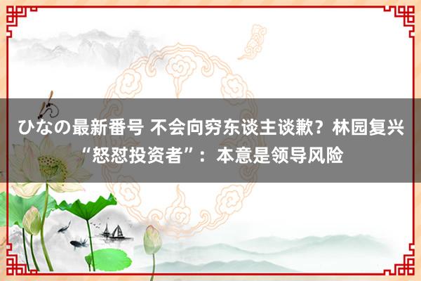 ひなの最新番号 不会向穷东谈主谈歉？林园复兴“怒怼投资者”：本意是领导风险