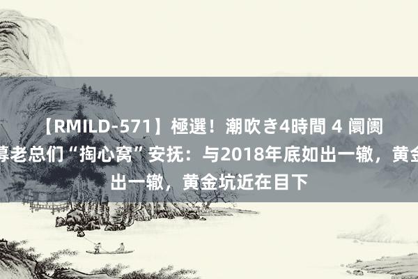 【RMILD-571】極選！潮吹き4時間 4 阛阓大跌时，私募老总们“掏心窝”安抚：与2018年底如出一辙，黄金坑近在目下