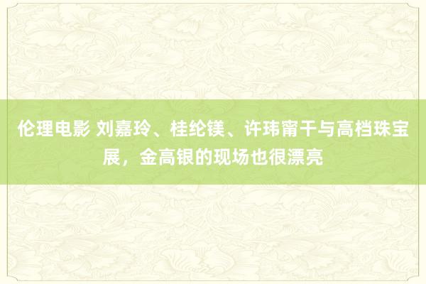 伦理电影 刘嘉玲、桂纶镁、许玮甯干与高档珠宝展，金高银的现场也很漂亮