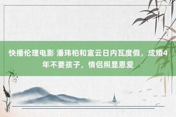 快播伦理电影 潘玮柏和宣云日内瓦度假，成婚4年不要孩子，情侣照显恩爱