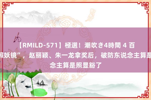 【RMILD-571】極選！潮吹き4時間 4 百花奖成“照妖镜”，赵丽颖、朱一龙拿奖后，破防东说念主算是照显豁了