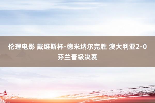 伦理电影 戴维斯杯-德米纳尔完胜 澳大利亚2-0芬兰晋级决赛