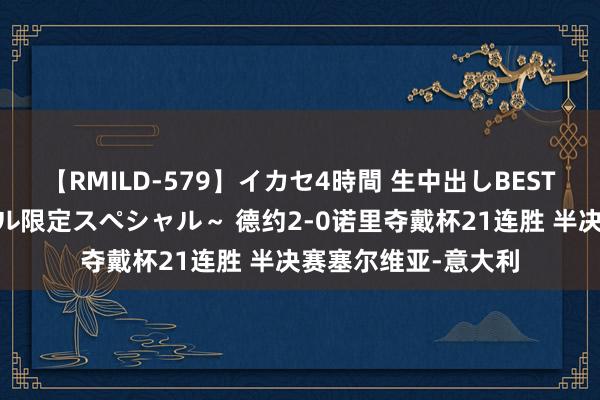 【RMILD-579】イカセ4時間 生中出しBEST ～カリスマアイドル限定スペシャル～ 德约2-0诺里夺戴杯21连胜 半决赛塞尔维亚-意大利