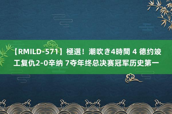 【RMILD-571】極選！潮吹き4時間 4 德约竣工复仇2-0辛纳 7夺年终总决赛冠军历史第一