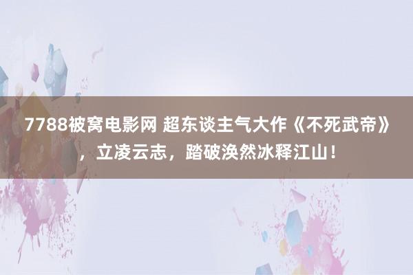 7788被窝电影网 超东谈主气大作《不死武帝》，立凌云志，踏破涣然冰释江山！