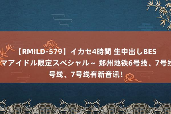 【RMILD-579】イカセ4時間 生中出しBEST ～カリスマアイドル限定スペシャル～ 郑州地铁6号线、7号线有新音讯！