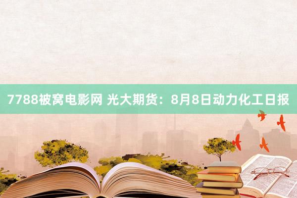 7788被窝电影网 光大期货：8月8日动力化工日报