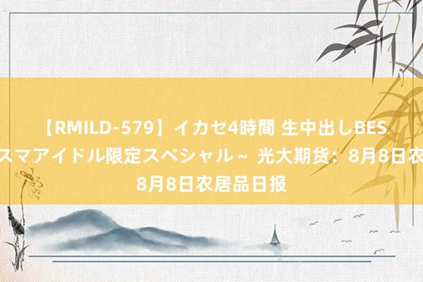 【RMILD-579】イカセ4時間 生中出しBEST ～カリスマアイドル限定スペシャル～ 光大期货：8月8日农居品日报