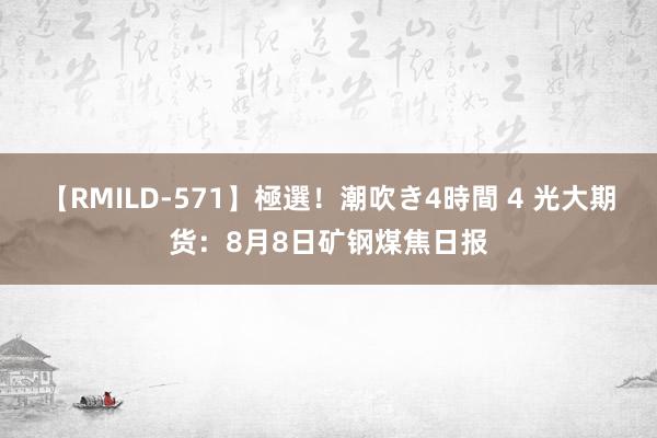 【RMILD-571】極選！潮吹き4時間 4 光大期货：8月8日矿钢煤焦日报