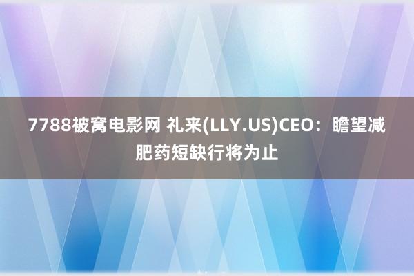 7788被窝电影网 礼来(LLY.US)CEO：瞻望减肥药短缺行将为止