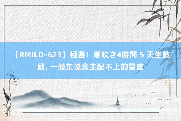 【RMILD-623】極選！潮吹き4時間 5 天生鼓励， 一般东说念主配不上的星座