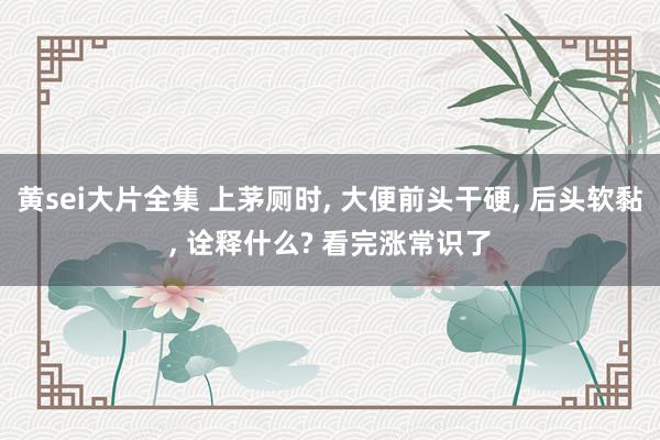 黄sei大片全集 上茅厕时， 大便前头干硬， 后头软黏， 诠释什么? 看完涨常识了